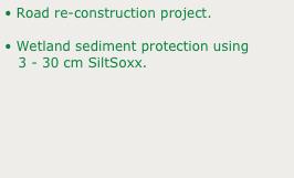 • Road re-construction project.
• Wetland sediment protection using 
   3 - 30 cm SiltSoxx.